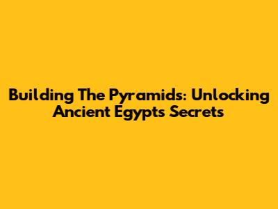 Building The Pyramids: Unlocking Ancient Egypt's Secrets