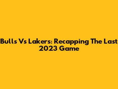 Bulls Vs Lakers: Recapping The Last 2023 Game