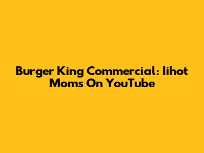 Burger King Commercial: Iihot Moms On YouTube