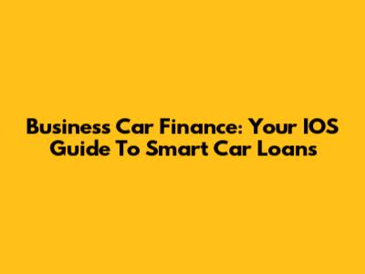 Business Car Finance: Your IOS Guide To Smart Car Loans