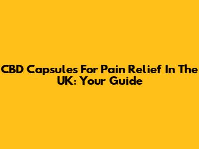 CBD Capsules For Pain Relief In The UK: Your Guide