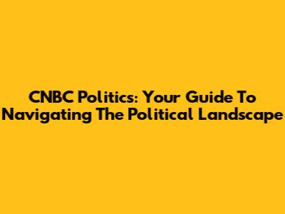 CNBC Politics: Your Guide To Navigating The Political Landscape