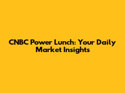 CNBC Power Lunch: Your Daily Market Insights