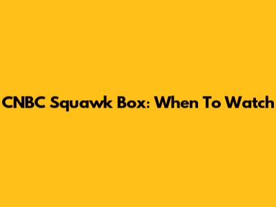CNBC Squawk Box: When To Watch
