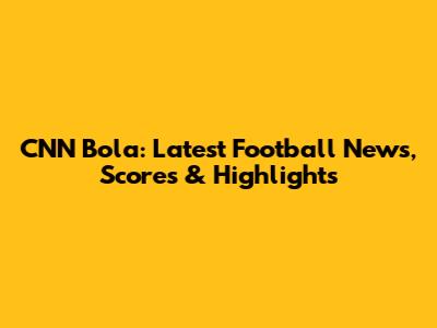 CNN Bola: Latest Football News, Scores & Highlights