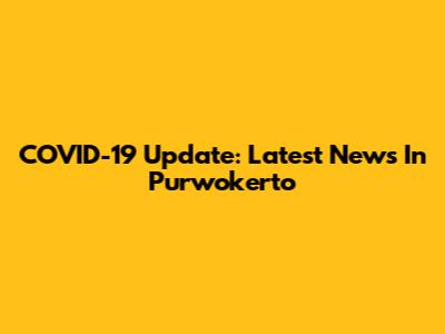 COVID-19 Update: Latest News In Purwokerto