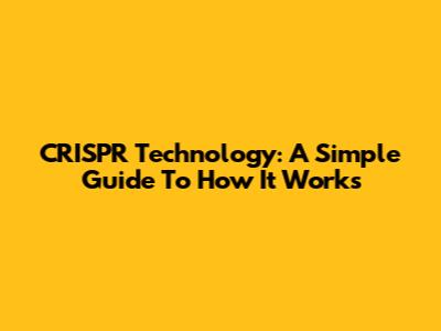 CRISPR Technology: A Simple Guide To How It Works