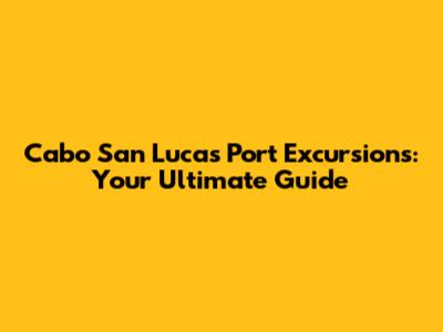 Cabo San Lucas Port Excursions: Your Ultimate Guide