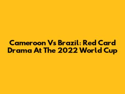 Cameroon Vs Brazil: Red Card Drama At The 2022 World Cup