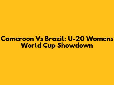 Cameroon Vs Brazil: U-20 Women's World Cup Showdown