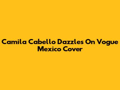 Camila Cabello Dazzles On Vogue Mexico Cover