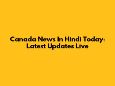 Canada News In Hindi Today: Latest Updates Live