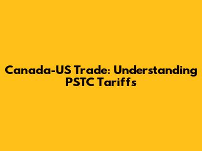 Canada-US Trade: Understanding PSTC Tariffs