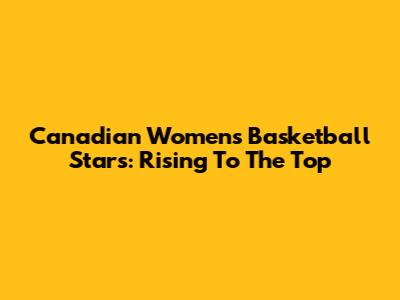 Canadian Women's Basketball Stars: Rising To The Top