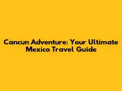 Cancun Adventure: Your Ultimate Mexico Travel Guide