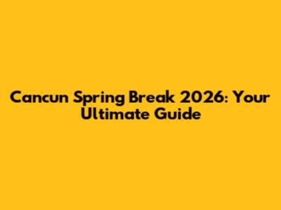 Cancun Spring Break 2026: Your Ultimate Guide