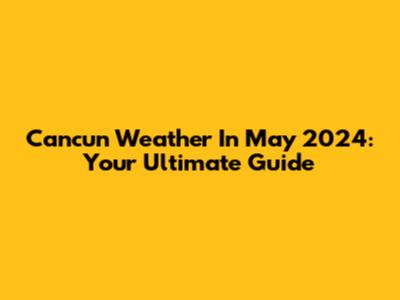 Cancun Weather In May 2024: Your Ultimate Guide