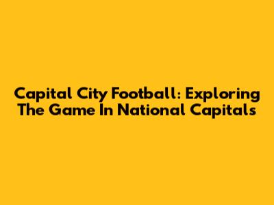 Capital City Football: Exploring The Game In National Capitals
