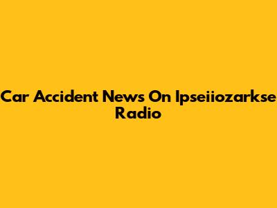 Car Accident News On Ipseiiozarkse Radio