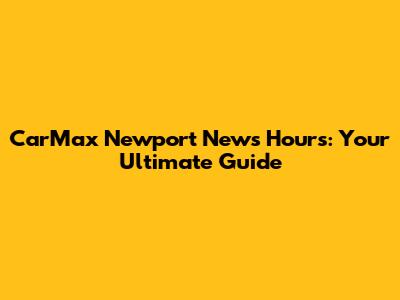 CarMax Newport News Hours: Your Ultimate Guide