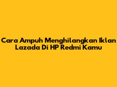 Cara Ampuh Menghilangkan Iklan Lazada Di HP Redmi Kamu