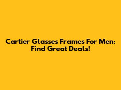 Cartier Glasses Frames For Men: Find Great Deals!