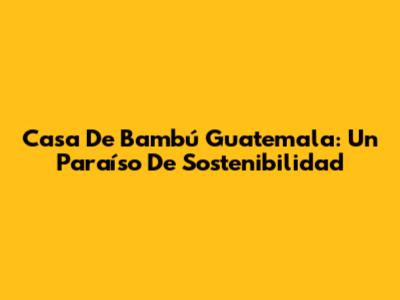 Casa De Bambú Guatemala: Un Paraíso De Sostenibilidad