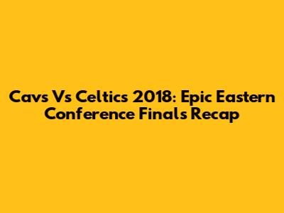 Cavs Vs Celtics 2018: Epic Eastern Conference Finals Recap