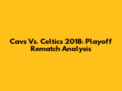 Cavs Vs. Celtics 2018: Playoff Rematch Analysis