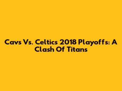 Cavs Vs. Celtics 2018 Playoffs: A Clash Of Titans