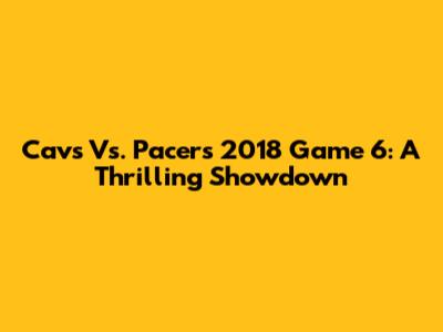 Cavs Vs. Pacers 2018 Game 6: A Thrilling Showdown