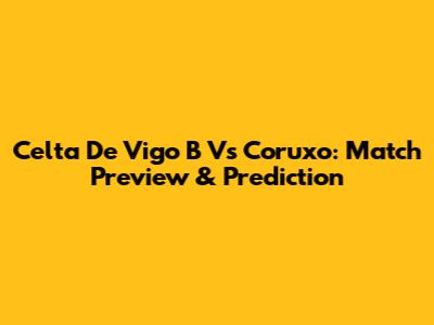 Celta De Vigo B Vs Coruxo: Match Preview & Prediction