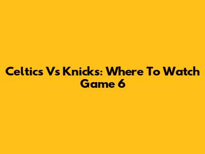 Celtics Vs Knicks: Where To Watch Game 6