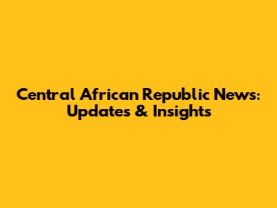 Central African Republic News: Updates & Insights
