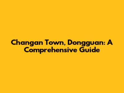 Changan Town, Dongguan: A Comprehensive Guide