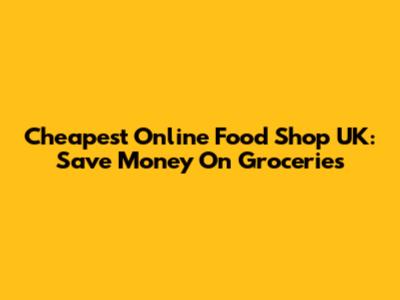 Cheapest Online Food Shop UK: Save Money On Groceries