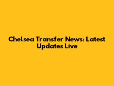 Chelsea Transfer News: Latest Updates Live
