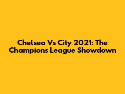 Chelsea Vs City 2021: The Champions League Showdown