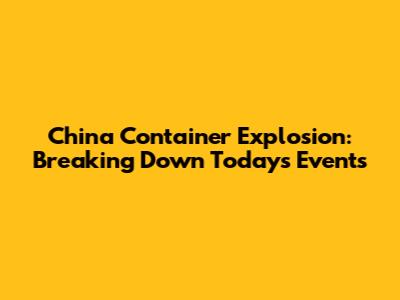 China Container Explosion: Breaking Down Today's Events