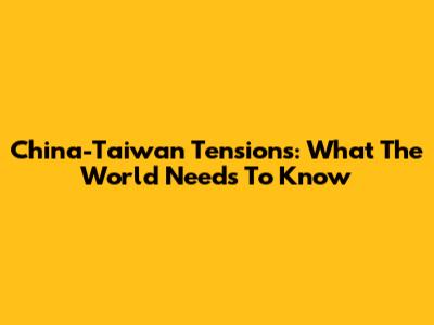 China-Taiwan Tensions: What The World Needs To Know