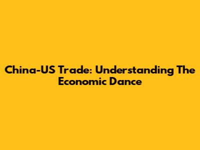 China-US Trade: Understanding The Economic Dance