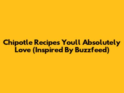 Chipotle Recipes You'll Absolutely Love (Inspired By Buzzfeed)