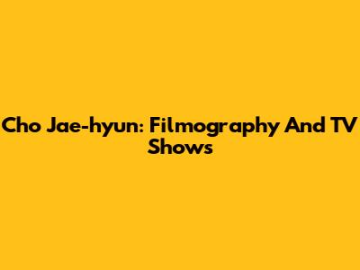 Cho Jae-hyun: Filmography And TV Shows