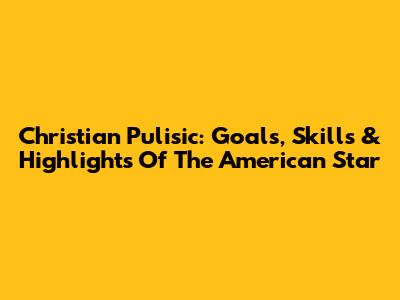 Christian Pulisic: Goals, Skills & Highlights Of The American Star