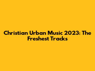 Christian Urban Music 2023: The Freshest Tracks