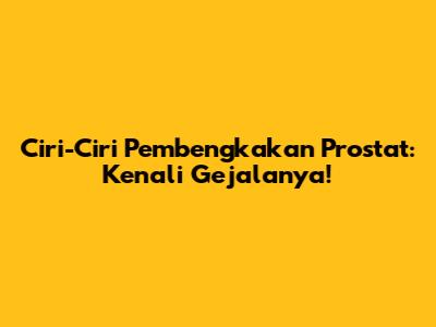 Ciri-Ciri Pembengkakan Prostat: Kenali Gejalanya!