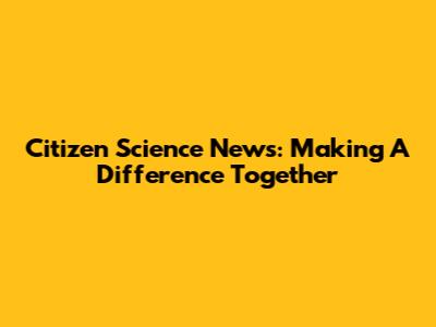 Citizen Science News: Making A Difference Together