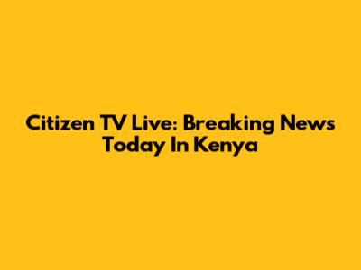 Citizen TV Live: Breaking News Today In Kenya