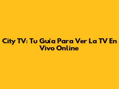 City TV: Tu Guía Para Ver La TV En Vivo Online