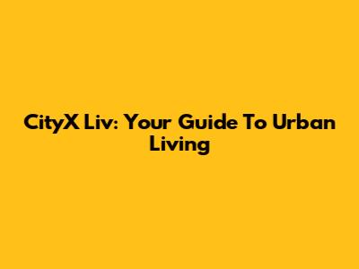 CityX Liv: Your Guide To Urban Living